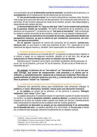 https://inclusioncalidadeducativa.wordpress.com
Lic AUS Jorge Luis Prioretti - https://www.facebook.com/Inclusioncalidadeducativa/
a la conclusión de que la dimensión social es esencial, constitutiva de la persona. La
socialización es la multiplicación de las relaciones de convivencia.
El "ser-en-el-mundo-con-otros" es un hecho relevante en nuestras vidas. Nuestra
vida surge de la comunión del amor de dos personas. Si no fuera por esta comunión no
seríamos. El ser humano después de nacer es el viviente, quizás, más desprotegido y
dependiente del cuidado del otro.
La transcendencia del “tu” (que es más que “otro”) es la verdad más profunda
de la persona. Existir es co-existir. "El hecho fundamental de la existencia es la
persona con la persona"2
. La persona es un "ser para el encuentro": sólo comprende
su misterio cuando encuentra al otro hombre y crea con él una relación interpersonal3
.
Este aspecto es esencial en el concepto de escuela, especialmente desde una
perspectiva inclusiva, ya que la misma es por excelencia convivencia, ser-con-
vos, ser-para-el-encuentro.
En mi opinión, siguiendo el mismo hilo conductor de la relación, somos-con-
otros-en red. Lo que bueno o malo que hacemos al otro, “Tú”, repercute en la red
relacional de alguna manera y, también, tiene repercusión en el tiempo relacional.
3. Enseñar al educando que “existir” es “coexistir”.
"La persona se torna un yo a través del tú"4
. La persona no tiene primero relación a
sí mismo y luego, en un segundo momento, relación al tú del otro. No; el yo se
autoconoce al mismo tiempo que entra en relación con los demás.
Decimos que el "nosotros" es la matriz y el ámbito constitutivo de las personas: el
yo es "yo" en el nosotros, y el tú es "tú" en el nosotros. "El otro no es un límite sino un
manantial del yo"5
.
En síntesis: la persona es un "ser-cabe-sí', un "ser-junto-a-sí” o un ser que
está consigo, que posee de autoposesión: está presente a sí mismo por la
reflexión; y autodeterminación: dispone de sí mismo por la libertad. Pero sólo se
puede entender en relación recíproca con el tú, y, a través del tú, con el nosotros.
Para la persona "existir" es "coexistir".
4. La Dimensión dialogal con el tú. Pedagogía de palabra y del amor.
Citaremos dos elementos claves para fundamentar esta dimensión dialogal: la
palabra y el amor. Elementos, también, claves para una educación inclusiva
a. La palabra es propio de la persona, va de persona a persona. Siempre
hablamos "con" otros "sobre" algo.
La palabra descubre mi existencia desde mi nacimiento cuando mi madre menciona
mi nombre. La palabra despierta, también, nuestros afectos. La palabra tiene vida en
nosotros en el seno de nuestra madre cuando nos habla con ternura. Científicamente
está comprobado la importancia de la palabra ante de nuestra gestación.
La persona no descubre su propio yo (su autoconciencia) ni se personaliza
sin la llamada del otro. La palabra identifica a la comunidad, al Yo-con-vos a través
de un determinado lenguaje: elemento fundamental de un espacio cultural.
2
BUBER M.,."¿Qué es el hombre?", México, 1960, p. 147
3
ROF CARBALLO, "El hombre como encuentro", Madrid, 1973, pp. 24-25.
4
BUBER M., "Yo y tú", Buenos Aires, 1967, p. 34.
5
NEDONCELLE M., "La reciprocidad de las conciencias", Paris, 1942, p. 67.
 