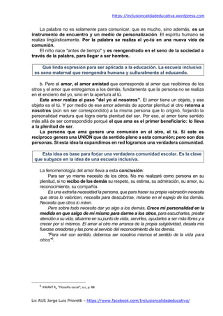 https://inclusioncalidadeducativa.wordpress.com
Lic AUS Jorge Luis Prioretti - https://www.facebook.com/Inclusioncalidadeducativa/
La palabra no es solamente para comunicar, que es mucho, sino además, es un
instrumento de encuentro y un medio de personalización. El espíritu humano se
realiza lingüísticamente. Por la palabra se realiza el yo-tú en una nueva vida de
comunión.
El niño nace "antes de tiempo" y es reengendrado en el seno de la sociedad a
través de la palabra, para llegar a ser hombre.
Qué linda expresión para ser aplicada a la educación. La escuela inclusiva
es seno maternal que reengendra humana y culturalmente al educando.
b. Pero el amor, el amor amistad que corresponde al amor que recibimos de los
otros y el amor que entregamos a los demás, fundamenta que la persona no se realiza
en el encierro del yo, sino en la apertura al tú.
Este amor realiza el paso "del yo al nosotros". El amor tiene un objeto, y ese
objeto es el tú. Y por medio de ese amor además de aportar plenitud al otro retorna a
nosotros (aún sin ser correspondido) a la misma persona que lo originó, forjando la
personalidad madura que logra cierta plenitud del ser. Por eso, el amor tiene sentido
más allá de ser correspondido porqué el que ama es el primer beneficiario: lo lleva
a la plenitud de ser.
La persona que ama genera una comunión en el otro, el tú. Si este es
recíproco genera una UNION que da sentido pleno a esta comunión; pero son dos
personas. Si esta idea la expandimos en red logramos una verdadera comunidad.
Esta idea es base para forjar una verdadera comunidad escolar. Es la clave
que subyace en la idea de una escuela inclusiva.
La fenomenología del amor lleva a esta conclusión:
Para ser yo mismo necesito de los otros. No me realizaré como persona en su
plenitud, si no recibo de los demás su respeto, su estima, su admiración, su amor, su
reconocimiento, su compañía.
Es una extraña necesidad la persona, que para hacer su propia valoración necesita
que otros lo valoricen, necesita para descubrirse, mirarse en el espejo de los demás.
Necesita que otros lo miren.
Pero sobre todo necesito dar yo algo a los demás. Crece mi personalidad en la
medida en que salgo de mí mismo para darme a los otros, para escucharles, prestar
atención a su vida, situarme en su punto de vista, servirles, ayudarles a ser más libres y a
crecer por sí mismos. El amar al otro me arranca de la propia subjetividad, desata mis
fuerzas creadoras y las pone al servicio del reconocimiento de los demás.
"Para vivir con sentido, debemos ser nosotros mismos el sentido de la vida para
otros"6
.
6
KWANT R„ "Filosofía social", o.c, p. 88.
 