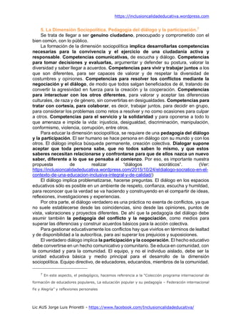 https://inclusioncalidadeducativa.wordpress.com
Lic AUS Jorge Luis Prioretti - https://www.facebook.com/Inclusioncalidadeducativa/
5. La Dimensión Sociopolítica. Pedagogía del diálogo y la participación.7
Se trata de llegar a ser genuino ciudadano, preocupado y comprometido con el
bien común, con lo público.
La formación de la dimensión sociopolítica implica desarrollarlas competencias
necesarias para la convivencia y el ejercicio de una ciudadanía activa y
responsable. Competencias comunicativas, de escucha y diálogo. Competencias
para tomar decisiones y evaluarlas, argumentar y defender su postura, valorar la
diversidad y saber llegar a acuerdos. Competencias para vivir y trabajar juntos a los
que son diferentes, para ser capaces de valorar y de respetar la diversidad de
costumbres y opiniones. Competencias para resolver los conflictos mediante la
negociación y el diálogo, de modo que todos salgan beneficiados de él, tratando de
convertir la agresividad en fuerza para la creación y la cooperación. Competencias
para interactuar con los otros diferentes, para valorar y aceptar las diferencias
culturales, de raza y de género, sin convertirlas en desigualdades. Competencias para
tratar con cortesía, para colaborar, es decir, trabajar juntos, para decidir en grupo,
para considerar los problemas como retos a resolver y no como ocasiones para culpar
a otros. Competencias para el servicio y la solidaridad y para oponerse a todo lo
que amenaza e impide la vida: injusticia, desigualdad, discriminación, manipulación,
conformismo, violencia, corrupción, entre otros.
Para educar la dimensión sociopolítica, se requiere de una pedagogía del diálogo
y la participación. El ser humano se hace persona en diálogo con su mundo y con los
otros. El diálogo implica búsqueda permanente, creación colectiva. Dialogar supone
aceptar que toda persona sabe, que no todos saben lo mismo, y que estos
saberes necesitan relacionarse y confrontarse para que de ellos nazca un nuevo
saber, diferente a lo que se pensaba al comienzo. Por eso, es importante nuestra
propuesta de realizar “diálogos socráticos”. (Ver:
https://inclusioncalidadeducativa.wordpress.com/2015/10/24/eldialogo-socratico-en-el-
contexto-de-una-educacion-inclusiva-integral-y-de-calidad/)
El diálogo implica problematizarse, hacerse preguntas. El diálogo en los espacios
educativos sólo es posible en un ambiente de respeto, confianza, escucha y humildad,
para reconocer que la verdad se va haciendo y construyendo en el compartir de ideas,
reflexiones, investigaciones y experiencias.
Por otra parte, el diálogo verdadero es una práctica no exenta de conflictos, ya que
no suele establecerse desde las coincidencias, sino desde las opiniones, puntos de
vista, valoraciones y proyectos diferentes. De ahí que la pedagogía del diálogo debe
asumir también la pedagogía del conflicto y la negociación, como medios para
superar las diferencias y construir acuerdos básicos para la acción colectiva.
Para gestionar educativamente los conflictos hay que vivirlos en términos de lealtad
y de disponibilidad a la autocrítica, para así superar los prejuicios y suposiciones.
El verdadero diálogo implica la participación y la cooperación. El hecho educativo
debe convertirse en un hecho comunicativo y comunitario. Se educa en comunidad, con
la comunidad y para la comunidad. El equipo, y no el individuo aislado, debe ser la
unidad educativa básica y medio principal para el desarrollo de la dimensión
sociopolítica. Equipo directivo, de educadores, educandos, miembros de la comunidad.
7
En este aspecto, el pedagógico, hacemos referencia a la “Colección programa internacional de
formación de educadores populares, La educación popular y su pedagogía – Federación internacional
Fe y Alegría” y reflexiones personales
 