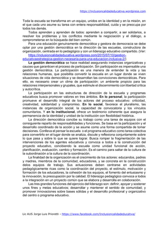 https://inclusioncalidadeducativa.wordpress.com
Lic AUS Jorge Luis Prioretti - https://www.facebook.com/Inclusioncalidadeducativa/
Toda la escuela se transforma en un equipo, unidos en la identidad y en la misión, en
el que cada uno asume su tarea con entera responsabilidad, cuida y se preocupa por
todos los demás.
Todos aprenden y aprenden de todos: aprenden a compartir, a ser solidarios, a
resolver los problemas y los conflictos mediante la negociación y el diálogo, a
comprometerse en la búsqueda del bien común.
Para una educación genuinamente democrática y gestora de democracia se debe
optar por una gestión democrática en la dirección de las escuelas, constructora de
organización, centrada en lo pedagógico y con un liderazgo educativo compartido. (Ver:
https://inclusioncalidadeducativa.wordpress.com/2015/07/10/gestion-
educativaestrategica-gestion-necesaria-para-una-educacion-inclusiva-2/)
La gestión democrática se hace realidad asegurando instancias organizativas y
cauces que garanticen el proceso de participación. Sin participación es impensable una
gestión democrática. La participación es una manera de entender la vida y las
relaciones humanas, que posibilita convertir la escuela en un lugar donde se viven
situaciones de vida democrática y se desarrollan las convicciones democráticas. Para
ello, es necesario crear un clima de participación: un ambiente propicio para las
relaciones interpersonales y grupales, que estimule el discernimiento con libertad crítica
y autocrítica.
La participación en las estructuras de dirección de la escuela y programas
educativos busca promover valores en tres ámbitos. En lo personal, la participación
promueve el desarrollo integral de los actores del proceso educativo: criticidad,
creatividad, solidaridad y compromiso. En lo social, favorece el pluralismo, las
instancias de organización social, la capacidad de convocatoria y los vínculos
comunitarios. Y en lo institucional, ofrece un testimonio coherente que asegura la
permanencia de la identidad y unidad de la institución con flexibilidad histórica.
La dirección democrática concibe su trabajo como una tarea de equipos con el
consiguiente reparto de responsabilidades y funciones. Se basa en la participación y el
desarrollo coordinado de la acción y se asume como una forma compartida de tomar
decisiones. Conlleva el pensar la escuela o el programa educativo como tarea colectiva
para convertirlo en el lugar donde se analiza, discute y reflexiona conjuntamente sobre
lo que pasa y sobre lo que se quiere lograr. Busca romper la fragmentación de las
intervenciones de los agentes educativos y convoca a todos a la construcción del
proyecto educativo, concibiendo la escuela como unidad funcional de acción,
planificación, evaluación, cambio y formación. Es el camino para saltar de la cultura de
la subordinación a la cultura de la coordinación.
La finalidad de la organización es el crecimiento de los actores: educandos, padres
y madres, miembros de la comunidad, educadores, y se concreta en la construcción
delos equipos de trabajo. Sus actuaciones deben centrarse en actividades
pedagógicamente ricas como la coordinación del proyecto, el estímulo, motivación y
formación de los educadores, la cohesión de los equipos, el fomento del entusiasmo y
la innovación, la preocupación por la calidad. El liderazgo pedagógico convoca a todos
a la integración en un proyecto común que se elabora y desarrolla en colaboración.
Las tres grandes funciones del ejercicio del liderazgo son: definir, apoyar y sostener
unos fines y metas educativos; desarrollar y mantener el sentido de comunidad; y
promover innovaciones sobre bases sólidas y el desarrollo profesional y organizativo
del centro o programa educativo.
 