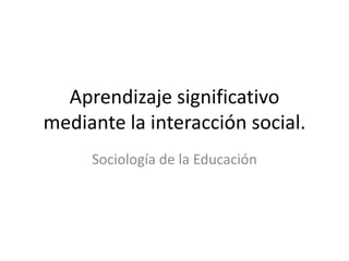 Aprendizaje significativo
mediante la interacción social.
Sociología de la Educación
 