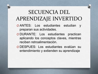 SECUENCIA DEL
APRENDIZAJE INVERTIDO
O ANTES: Los estudiantes estudian y
preparan sus actividades.
O DURANTE: Los estudiantes practican
aplicando los conceptos claves, mientras
reciben retroalimentación.
O DESPUES: Los estudiantes evalúan su
entendimiento y extienden su aprendizaje
 