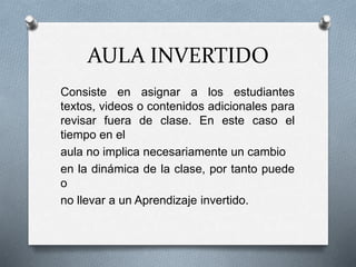AULA INVERTIDO
Consiste en asignar a los estudiantes
textos, videos o contenidos adicionales para
revisar fuera de clase. En este caso el
tiempo en el
aula no implica necesariamente un cambio
en la dinámica de la clase, por tanto puede
o
no llevar a un Aprendizaje invertido.
 