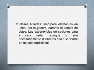 O Clases hibridas: Incorpora elementos en
línea, por lo general durante el tiempo de
clase. Las experiencias de sesiones cara
a cara varían, aunque no son
necesariamente diferentes a lo que ocurre
en un aula tradicional
 