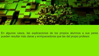 En algunos casos, las explicaciones de los propios alumnos a sus pares
pueden resultar más claras y enriquecedoras que las del propio profesor.
 