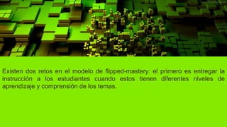 Existen dos retos en el modelo de flipped-mastery: el primero es entregar la
instrucción a los estudiantes cuando estos tienen diferentes niveles de
aprendizaje y comprensión de los temas.
 