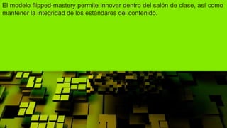 El modelo flipped-mastery permite innovar dentro del salón de clase, así como
mantener la integridad de los estándares del contenido.
 