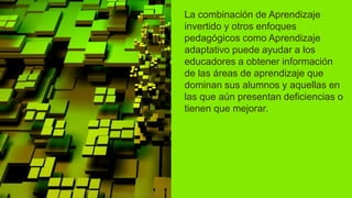 La combinación de Aprendizaje
invertido y otros enfoques
pedagógicos como Aprendizaje
adaptativo puede ayudar a los
educadores a obtener información
de las áreas de aprendizaje que
dominan sus alumnos y aquellas en
las que aún presentan deficiencias o
tienen que mejorar.
 