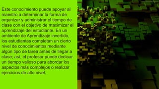 Este conocimiento puede apoyar al
maestro a determinar la forma de
organizar y administrar el tiempo de
clase con el objetivo de maximizar el
aprendizaje del estudiante. En un
ambiente de Aprendizaje invertido,
los estudiantes completan un cierto
nivel de conocimientos mediante
algún tipo de tarea antes de llegar a
clase; así, el profesor puede dedicar
un tiempo valioso para abordar los
aspectos más complejos o realizar
ejercicios de alto nivel.
 