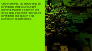 Adicionalmente, las plataformas de
aprendizaje adaptativo pueden
apoyar al maestro a saber en qué
temas debe desarrollar recursos de
aprendizaje que apoyen a los
alumnos en su aprendizaje.
 