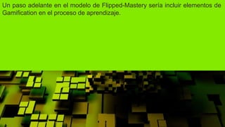 Un paso adelante en el modelo de Flipped-Mastery sería incluir elementos de
Gamification en el proceso de aprendizaje.
 