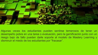 Algunas veces los estudiantes pueden sentirse temerosos de tener un
desempeño pobre en una tarea o evaluación, pero la gamificación junto con un
riesgo bajo de fallo pueden darle soporte al modelo de Mastery Learning y
disminuir el miedo de los estudiantes por “fracasar”.
 