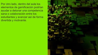 Por otro lado, dentro del aula los
elementos de gamificación podrían
ayudar a detonar una competencia
sana o colaboración entre los
estudiantes y avanzar así de forma
divertida y motivante.
 