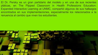 El Dr. Persky es un gran partidario del modelo y en una de sus recientes
pláticas, en The Flipped Classroom in Health Professions Education:
Expanded Interactive Learning at UNMC, compartió algunos de sus hallazgos
encontrados en sus implementaciones, especialmente los relacionados a la
renuencia al cambio que viven los estudiantes.
 