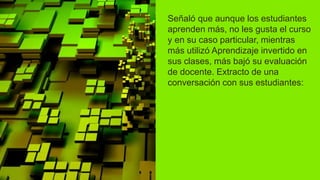 Señaló que aunque los estudiantes
aprenden más, no les gusta el curso
y en su caso particular, mientras
más utilizó Aprendizaje invertido en
sus clases, más bajó su evaluación
de docente. Extracto de una
conversación con sus estudiantes:
 