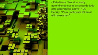 • Estudiante: “No sé si estoy
aprendiendo cosas a causa de todo
este aprendizaje activo” • Dr.
Persky: “Pero, ¡obtuviste 99 en el
último examen”
 