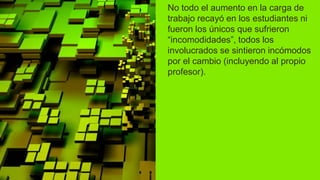 No todo el aumento en la carga de
trabajo recayó en los estudiantes ni
fueron los únicos que sufrieron
“incomodidades”, todos los
involucrados se sintieron incómodos
por el cambio (incluyendo al propio
profesor).
 