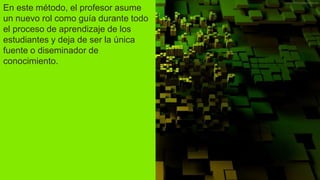 En este método, el profesor asume
un nuevo rol como guía durante todo
el proceso de aprendizaje de los
estudiantes y deja de ser la única
fuente o diseminador de
conocimiento.
 