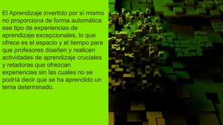 El Aprendizaje invertido por sí mismo
no proporciona de forma automática
ese tipo de experiencias de
aprendizaje excepcionales, lo que
ofrece es el espacio y el tiempo para
que profesores diseñen y realicen
actividades de aprendizaje cruciales
y retadoras que ofrezcan
experiencias sin las cuales no se
podría decir que se ha aprendido un
tema determinado.
 