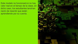 Este modelo no funcionará si no hay
valor real en el tiempo de la clase, en
dicho caso, los estudiantes tendrían
razón de resentir que están
aprendiendo por su cuenta.
 