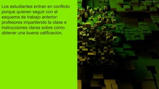 Los estudiantes entran en conflicto
porque quieren seguir con el
esquema de trabajo anterior:
profesores impartiendo la clase e
instrucciones claras sobre cómo
obtener una buena calificación.
 