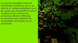Una de las principales críticas al
Aprendizaje invertido es que no se
trata de un modelo pedagógico como
tal, puesto que únicamente ha sido el
resultado de las prácticas de
profesores utilizando diferentes
herramientas para satisfacer las
necesidades individuales de sus
estudiantes.
 