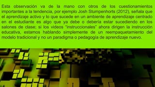 Esta observación va de la mano con otros de los cuestionamientos
importantes a la tendencia, por ejemplo Josh Stumpenhorts (2012), señala que
el aprendizaje activo y lo que sucede en un ambiente de aprendizaje centrado
en el estudiante es algo que ya debe o debería estar sucediendo en los
salones de clase; si los videos “instruccionales” ahora dirigen la instrucción
educativa, estamos hablando simplemente de un reempaquetamiento del
modelo tradicional y no un paradigma o pedagogía de aprendizaje nuevo.
 
