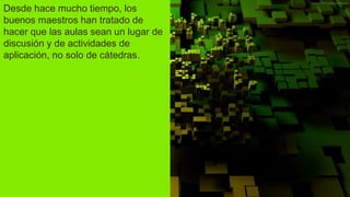 Desde hace mucho tiempo, los
buenos maestros han tratado de
hacer que las aulas sean un lugar de
discusión y de actividades de
aplicación, no solo de cátedras.
 