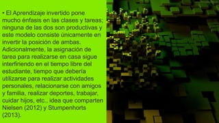 • El Aprendizaje invertido pone
mucho énfasis en las clases y tareas;
ninguna de las dos son productivas y
este modelo consiste únicamente en
invertir la posición de ambas.
Adicionalmente, la asignación de
tarea para realizarse en casa sigue
interfiriendo en el tiempo libre del
estudiante, tiempo que debería
utilizarse para realizar actividades
personales, relacionarse con amigos
y familia, realizar deportes, trabajar,
cuidar hijos, etc., idea que comparten
Nielsen (2012) y Stumpenhorts
(2013).
 