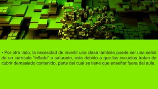 • Por otro lado, la necesidad de invertir una clase también puede ser una señal
de un currículo “inflado” o saturado, esto debido a que las escuelas tratan de
cubrir demasiado contenido, parte del cual se tiene que enseñar fuera del aula.
 