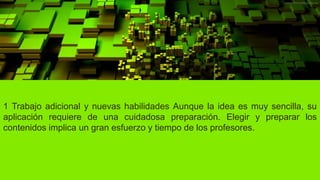 1 Trabajo adicional y nuevas habilidades Aunque la idea es muy sencilla, su
aplicación requiere de una cuidadosa preparación. Elegir y preparar los
contenidos implica un gran esfuerzo y tiempo de los profesores.
 