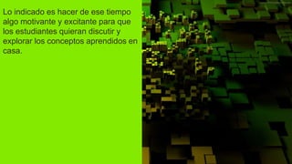 Lo indicado es hacer de ese tiempo
algo motivante y excitante para que
los estudiantes quieran discutir y
explorar los conceptos aprendidos en
casa.
 