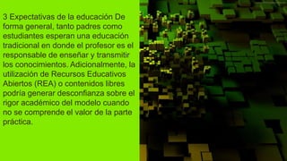 3 Expectativas de la educación De
forma general, tanto padres como
estudiantes esperan una educación
tradicional en donde el profesor es el
responsable de enseñar y transmitir
los conocimientos. Adicionalmente, la
utilización de Recursos Educativos
Abiertos (REA) o contenidos libres
podría generar desconfianza sobre el
rigor académico del modelo cuando
no se comprende el valor de la parte
práctica.
 