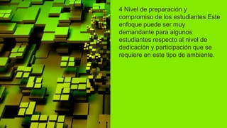 4 Nivel de preparación y
compromiso de los estudiantes Este
enfoque puede ser muy
demandante para algunos
estudiantes respecto al nivel de
dedicación y participación que se
requiere en este tipo de ambiente.
 