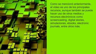 Como se mencionó anteriormente,
el video es uno de los principales
recursos, aunque también se puede
hacer uso de otros medios y
recursos electrónicos como
screencasting, digital stories,
simulaciones, ebooks, electronic
journals, entre otros más.
 