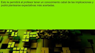Esto le permitirá al profesor tener un conocimiento cabal de las implicaciones y
podrá plantearse expectativas más acertadas.
 