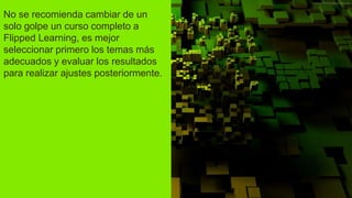 No se recomienda cambiar de un
solo golpe un curso completo a
Flipped Learning, es mejor
seleccionar primero los temas más
adecuados y evaluar los resultados
para realizar ajustes posteriormente.
 
