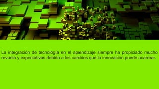 La integración de tecnología en el aprendizaje siempre ha propiciado mucho
revuelo y expectativas debido a los cambios que la innovación puede acarrear.
 
