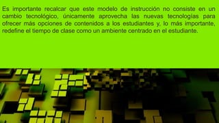Es importante recalcar que este modelo de instrucción no consiste en un
cambio tecnológico, únicamente aprovecha las nuevas tecnologías para
ofrecer más opciones de contenidos a los estudiantes y, lo más importante,
redefine el tiempo de clase como un ambiente centrado en el estudiante.
 