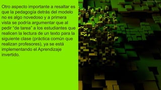 Otro aspecto importante a resaltar es
que la pedagogía detrás del modelo
no es algo novedoso y a primera
vista se podría argumentar que al
pedir “de tarea” a los estudiantes que
realicen la lectura de un texto para la
siguiente clase (práctica común que
realizan profesores), ya se está
implementando el Aprendizaje
invertido.
 