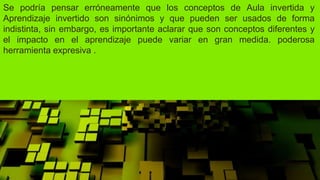 Se podría pensar erróneamente que los conceptos de Aula invertida y
Aprendizaje invertido son sinónimos y que pueden ser usados de forma
indistinta, sin embargo, es importante aclarar que son conceptos diferentes y
el impacto en el aprendizaje puede variar en gran medida. poderosa
herramienta expresiva .
 