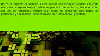 No es un antidoto ni panacea. Como sucede con cualquier modelo o método
educativo, el Aprendizaje invertido se puede implementar equivocadamente,
por ello es importante señalar que podría no funcionar para todos los
profesores y estudiantes, como tampoco en cualquier nivel y materia.
 
