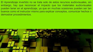 El Aprendizaje invertido no se trata solo de estos recursos audiovisuales, sin
embargo, hay que reconocer el impacto que los materiales audiovisuales
pueden tener en el aprendizaje, ya que en muchas ocasiones pueden ser tan
buenos como el instructor mismo para explicar conceptos, comunicar hechos o
demostrar procedimientos.
 