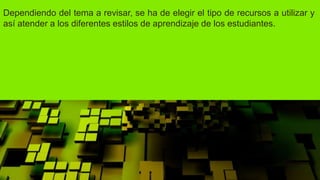Dependiendo del tema a revisar, se ha de elegir el tipo de recursos a utilizar y
así atender a los diferentes estilos de aprendizaje de los estudiantes.
 