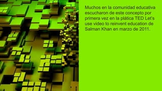 Muchos en la comunidad educativa
escucharon de este concepto por
primera vez en la plática TED Let’s
use video to reinvent education de
Salman Khan en marzo de 2011.
 