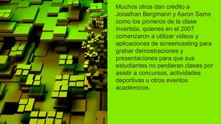 Muchos otros dan crédito a
Jonathan Bergmann y Aaron Sams
como los pioneros de la clase
invertida, quienes en el 2007
comenzaron a utilizar videos y
aplicaciones de screencasting para
grabar demostraciones y
presentaciones para que sus
estudiantes no perdieran clases por
asistir a concursos, actividades
deportivas u otros eventos
académicos.
 