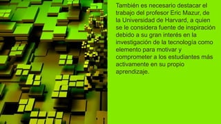 También es necesario destacar el
trabajo del profesor Eric Mazur, de
la Universidad de Harvard, a quien
se le considera fuente de inspiración
debido a su gran interés en la
investigación de la tecnología como
elemento para motivar y
comprometer a los estudiantes más
activamente en su propio
aprendizaje.
 
