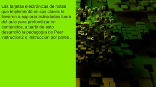 Las tarjetas electrónicas de notas
que implementó en sus clases lo
llevaron a explorar actividades fuera
del aula para profundizar en
contenidos, a partir de esto
desarrolló la pedagogía de Peer
instruction2 o Instrucción por pares .
 