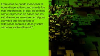 Entre ellos se puede mencionar al
Aprendizaje activo como uno de los
más importantes, el cual es definido
como “el proceso de hacer que los
estudiantes se involucren en alguna
actividad que les obligue a
reflexionar sobre las ideas y sobre
cómo las están utilizando”.
 