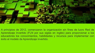 A principios de 2012, comenzaron la organización sin fines de lucro Red de
Aprendizaje Invertido (FLN por sus siglas en inglés) para proporcionar a los
educadores los conocimientos, habilidades y recursos para implementar con
éxito el modelo de Aprendizaje invertido.
 